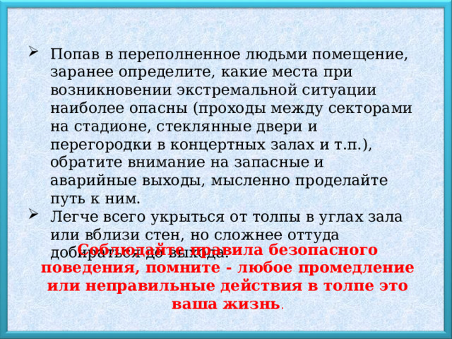 Попав в переполненное людьми помещение, заранее определите, какие места при возникновении экстремальной ситуации наиболее опасны (проходы между секторами на стадионе, стеклянные двери и перегородки в концертных залах и т.п.), обратите внимание на запасные и аварийные выходы, мысленно проделайте путь к ним. Легче всего укрыться от толпы в углах зала или вблизи стен, но сложнее оттуда добираться до выхода. Соблюдайте правила безопасного поведения, помните - любое промедление или неправильные действия в толпе это ваша жизнь . 
