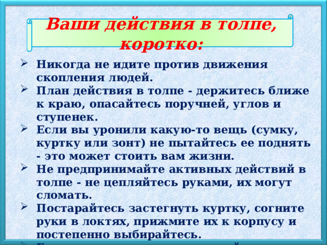Ваши действия в толпе, коротко: Никогда не идите против движения скопления людей. План действия в толпе - держитесь ближе к краю, опасайтесь поручней, углов и ступенек. Если вы уронили какую-то вещь (сумку, куртку или зонт) не пытайтесь ее поднять - это может стоить вам жизни. Не предпринимайте активных действий в толпе - не цепляйтесь руками, их могут сломать. Постарайтесь застегнуть куртку, согните руки в локтях, прижмите их к корпусу и постепенно выбирайтесь. Если вы упали, сразу закрывайте голову руками, постарайтесь резко встать. 