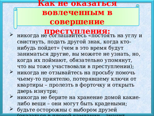 Как не оказаться вовлеченным в совершение преступления: никогда не соглашайтесь «постоять на углу и свистнуть, подать другой знак, когда кто-нибудь пойдет» (чем в это время будут заниматься другие, вы можете не узнать, но, когда их поймают, обязательно упомянут, что вы тоже участвовали в преступлении); никогда не отзывайтесь на просьбу помочь чьему-то приятелю, потерявшему ключи от квартиры – пролезть в форточку и открыть дверь изнутри; никогда не берите на хранение домой какие-либо вещи – они могут быть крадеными; будьте осторожны с выбором друзей (оказаться в плохой кампании – значит подвергать себя постоянному риску). 