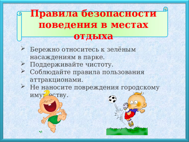 Правила безопасности поведения в местах отдыха Бережно относитесь к зелёным насаждениям в парке.  Поддерживайте чистоту. Соблюдайте правила пользования аттракционами. Не наносите повреждения городскому имуществу. 