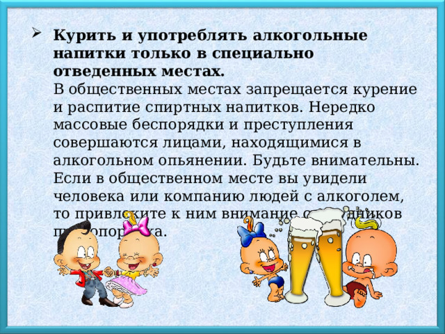 Курить и употреблять алкогольные напитки только в специально отведенных местах.  В общественных местах запрещается курение и распитие спиртных напитков. Нередко массовые беспорядки и преступления совершаются лицами, находящимися в алкогольном опьянении. Будьте внимательны. Если в общественном месте вы увидели человека или компанию людей с алкоголем, то привлеките к ним внимание сотрудников правопорядка.  