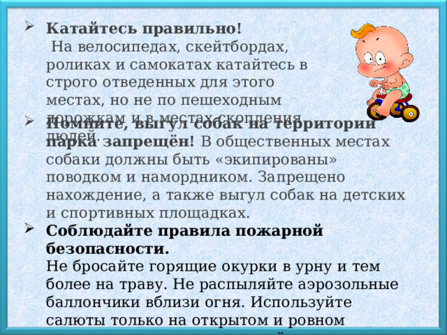 Катайтесь правильно!  На велосипедах, скейтбордах, роликах и самокатах катайтесь в строго отведенных для этого местах, но не по пешеходным дорожкам и в местах скопления людей. Помните, выгул собак на территории парка запрещён!  В общественных местах собаки должны быть «экипированы» поводком и намордником. Запрещено нахождение, а также выгул собак на детских и спортивных площадках. Соблюдайте правила пожарной безопасности.  Не бросайте горящие окурки в урну и тем более на траву. Не распыляйте аэрозольные баллончики вблизи огня. Используйте салюты только на открытом и ровном пространстве, вдали от людей и легковоспламеняющихся предметов.  