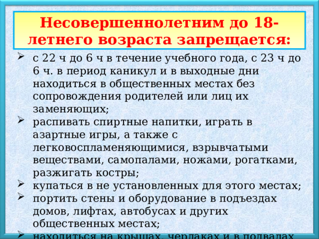 Несовершеннолетним до 18-летнего возраста запрещается: с 22 ч до 6 ч в течение учебного года, с 23 ч до 6 ч. в период каникул и в выходные дни находиться в общественных местах без сопровождения родителей или лиц их заменяющих; распивать спиртные напитки, играть в азартные игры, а также с легковоспламеняющимися, взрывчатыми веществами, самопалами, ножами, рогатками, разжигать костры; купаться в не установленных для этого местах; портить стены и оборудование в подъездах домов, лифтах, автобусах и других общественных местах; находиться на крышах, чердаках и в подвалах домов, на территориях предприятий и учреждений; выражаться в общественных местах нецензурной бранью 