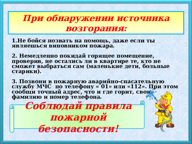При обнаружении источника возгорания: 1.Не бойся позвать на помощь, даже если ты являешься виновником пожара.  2. Немедленно покидай горящее помещение, проверив, не остались ли в квартире те, кто не сможет выбраться сам (маленькие дети, больные старики).  3. Позвони в пожарную аварийно-спасательную службу МЧС по телефону « 01» или «112». При этом сообщи точный адрес, что и где горит, свою фамилию и номер телефона. Соблюдай правила пожарной безопасности! 