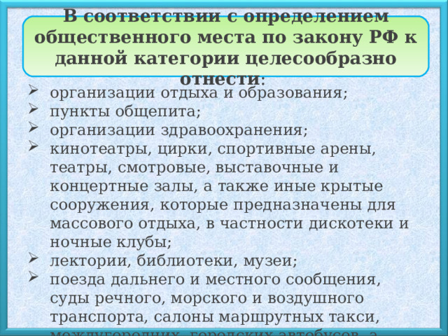 В соответствии с определением общественного места по закону РФ к данной категории целесообразно отнести : организации отдыха и образования; пункты общепита; организации здравоохранения; кинотеатры, цирки, спортивные арены, театры, смотровые, выставочные и концертные залы, а также иные крытые сооружения, которые предназначены для массового отдыха, в частности дискотеки и ночные клубы; лектории, библиотеки, музеи; поезда дальнего и местного сообщения, суды речного, морского и воздушного транспорта, салоны маршрутных такси, междугородних, городских автобусов, а также городского электротранспорта; 