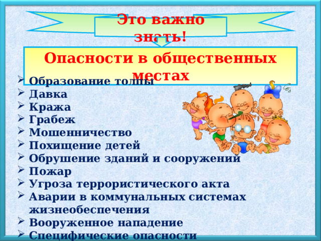 Это важно знать! Опасности в общественных местах Образование толпы Давка Кража Грабеж Мошенничество Похищение детей Обрушение зданий и сооружений Пожар Угроза террористического акта Аварии в коммунальных системах жизнеобеспечения Вооруженное нападение Специфические опасности 