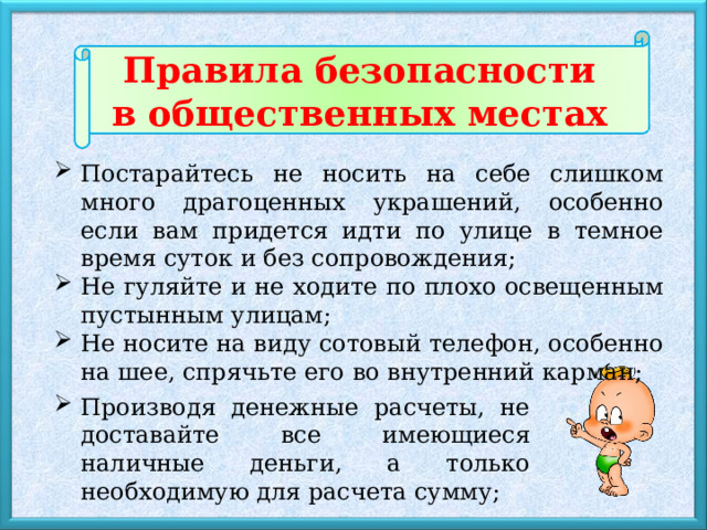 Правила безопасности в общественных местах Постарайтесь не носить на себе слишком много драгоценных украшений, особенно если вам придется идти по улице в темное время суток и без сопровождения; Не гуляйте и не ходите по плохо освещенным пустынным улицам; Не носите на виду сотовый телефон, особенно на шее, спрячьте его во внутренний карман; Производя денежные расчеты, не доставайте все имеющиеся наличные деньги, а только необходимую для расчета сумму; 