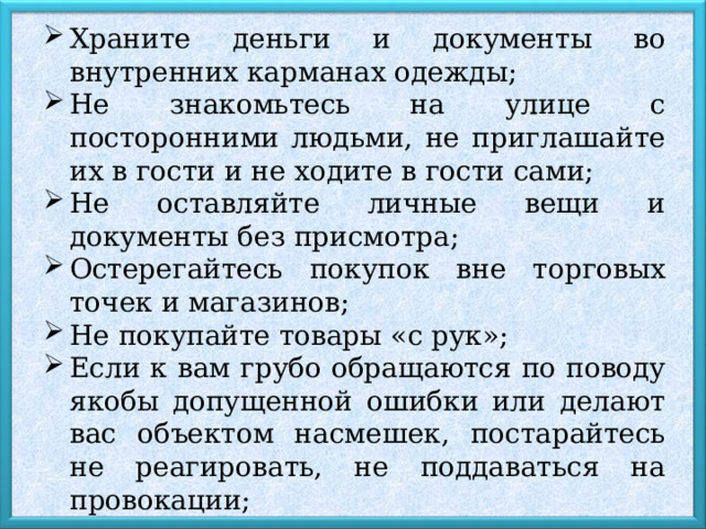 Храните деньги и документы во внутренних карманах одежды; Не знакомьтесь на улице с посторонними людьми, не приглашайте их в гости и не ходите в гости сами; Не оставляйте личные вещи и документы без присмотра; Остерегайтесь покупок вне торговых точек и магазинов; Не покупайте товары «с рук»; Если к вам грубо обращаются по поводу якобы допущенной ошибки или делают вас объектом насмешек, постарайтесь не реагировать, не поддаваться на провокации; 