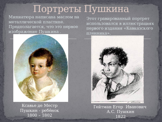 Портреты Пушкина Миниатюра написана маслом на металлической пластине. Предполагается, что это первое изображение Пушкина . Этот гравированный портрет использовался в иллюстрациях первого издания «Кавказского пленника».     Ксавье де Местр  Пушкин - ребёнок   1800 – 1802     Гейтман Егор Иванович   А.С. Пушкин   1822     