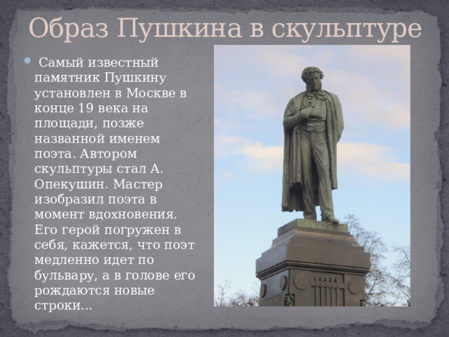 Образ Пушкина в скульптуре   Самый известный памятник Пушкину установлен в Москве в конце 19 века на площади, позже названной именем поэта. Автором скульптуры стал А. Опекушин. Мастер изобразил поэта в момент вдохновения. Его герой погружен в себя, кажется, что поэт медленно идет по бульвару, а в голове его рождаются новые строки... 
