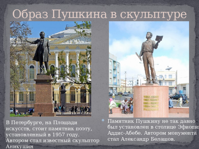 Образ Пушкина в скульптуре Памятник Пушкину не так давно был установлен в столице Эфиопии Аддис-Абебе. Автором монумента стал Александр Белашов. В Петербурге, на Площади искусств, стоит памятник поэту, установленный в 1957 году. Автором стал известный скульптор Аникушин 