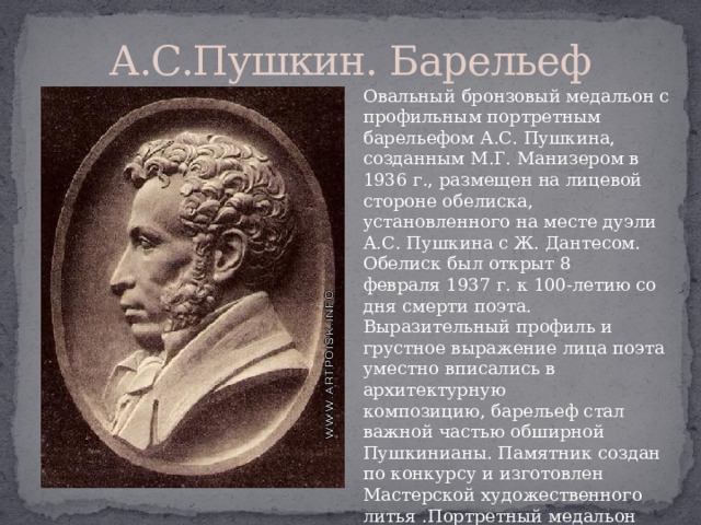 А.С.Пушкин. Барельеф Овальный бронзовый медальон с профильным портретным барельефом А.С. Пушкина, созданным М.Г. Манизером в 1936 г., размещен на лицевой стороне обелиска, установленного на месте дуэли А.С. Пушкина с Ж. Дантесом. Обелиск был открыт 8 февраля 1937 г. к 100-летию со дня смерти поэта. Выразительный профиль и грустное выражение лица поэта уместно вписались в архитектурную композицию, барельеф стал важной частью обширной Пушкинианы. Памятник создан по конкурсу и изготовлен Мастерской художественного литья .Портретный медальон удачно масштабно соотнесен с высотой обелиска, которая значительна — 9 м 10. 