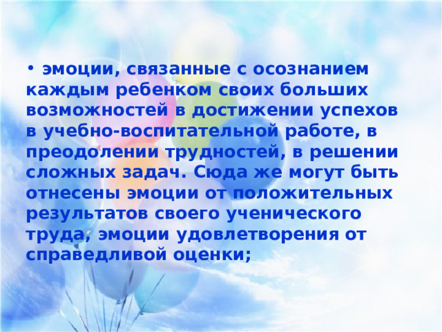  эмоции, связанные с осознанием каждым ребенком своих больших возможностей в достижении успехов в учебно-воспитательной работе, в преодолении трудностей, в решении сложных задач. Сюда же могут быть отнесены эмоции от положительных результатов своего ученического труда, эмоции удовлетворения от справедливой оценки;  