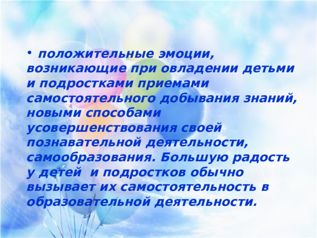    положительные эмоции, возникающие при овладении детьми и подростками приемами самостоятельного добывания знаний, новыми способами усовершенствования своей познавательной деятельности, самообразования. Большую радость у детей и подростков обычно вызывает их самостоятельность в образовательной деятельности.  