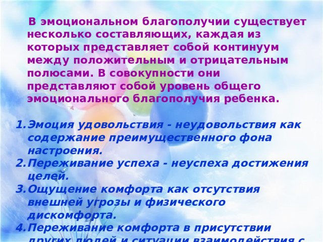  В эмоциональном благополучии существует несколько составляющих, каждая из которых представляет собой континуум между положительным и отрицательным полюсами. В совокупности они представляют собой уровень общего эмоционального благополучия ребенка.  Эмоция удовольствия - неудовольствия как содержание преимущественного фона настроения. Переживание успеха - неуспеха достижения целей. Ощущение комфорта как отсутствия внешней угрозы и физического дискомфорта. Переживание комфорта в присутствии других людей и ситуации взаимодействия с ними. 5. Переживание оценки другими результатов активности ребенка. 