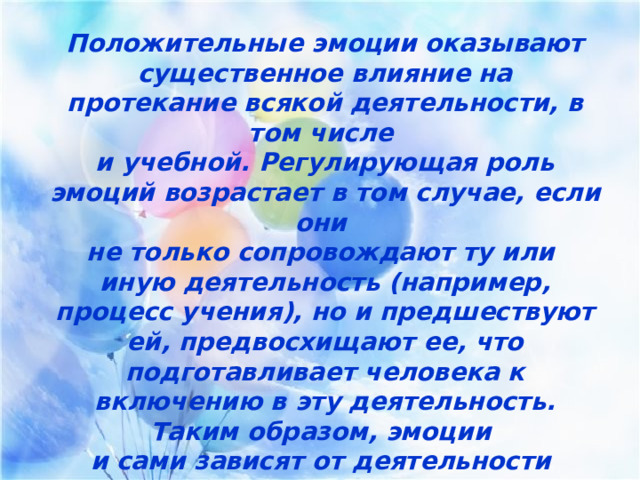 Положительные эмоции оказывают существенное влияние на протекание всякой деятельности, в том числе и учебной. Регулирующая роль эмоций возрастает в том случае, если они не только сопровождают ту или иную деятельность (например, процесс учения), но и предшествуют ей, предвосхищают ее, что подготавливает человека к включению в эту деятельность. Таким образом, эмоции и сами зависят от деятельности и оказывают на нее свое влияние. 