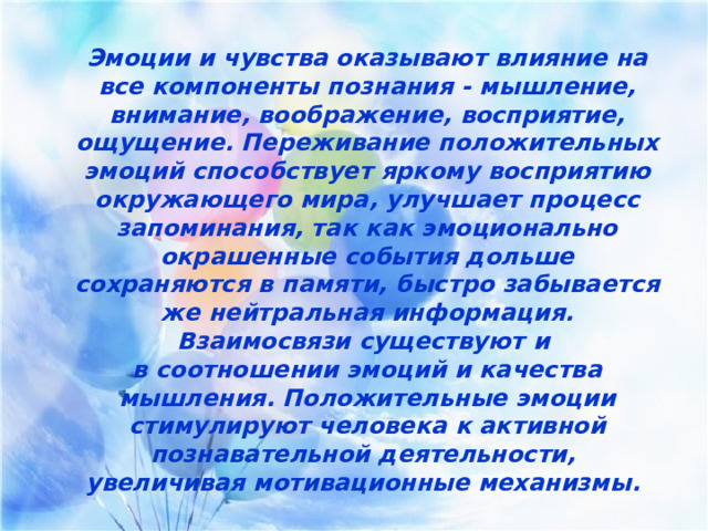 Эмоции и чувства оказывают влияние на все компоненты познания - мышление, внимание, воображение, восприятие, ощущение. Переживание положительных эмоций способствует яркому восприятию окружающего мира, улучшает процесс запоминания, так как эмоционально окрашенные события дольше сохраняются в памяти, быстро забывается же нейтральная информация. Взаимосвязи существуют и в соотношении эмоций и качества мышления. Положительные эмоции стимулируют человека к активной познавательной деятельности, увеличивая мотивационные механизмы.  