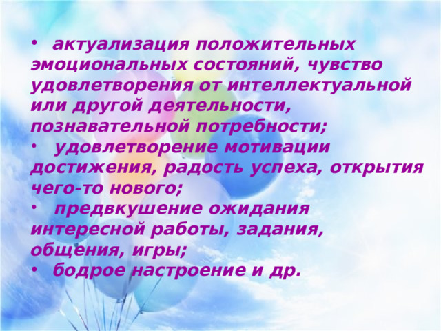  актуализация положительных эмоциональных состояний, чувство удовлетворения от интеллектуальной или другой деятельности, познавательной потребности;  удовлетворение мотивации достижения, радость успеха, открытия чего-то нового;  предвкушение ожидания интересной работы, задания, общения, игры;  бодрое настроение и др. 