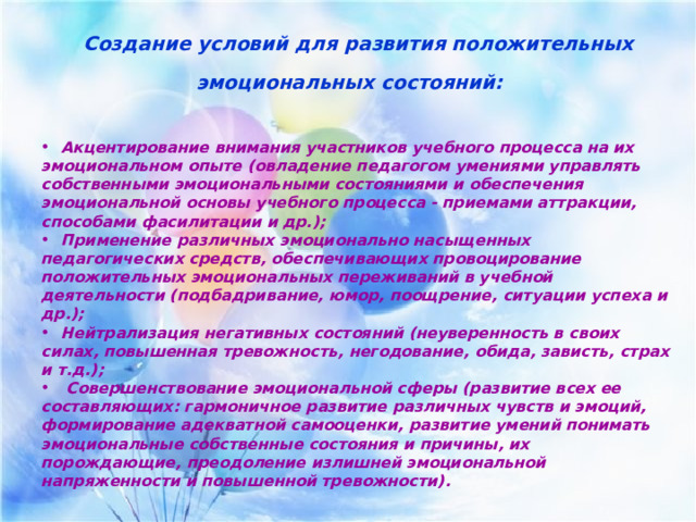  Создание условий для развития положительных эмоциональных состояний:    Акцентирование внимания участников учебного процесса на их эмоциональном опыте (овладение педагогом умениями управлять собственными эмоциональными состояниями и обеспечения эмоциональной основы учебного процесса - приемами аттракции, способами фасилитации и др.);  Применение различных эмоционально насыщенных педагогических средств, обеспечивающих провоцирование положительных эмоциональных переживаний в учебной деятельности (подбадривание, юмор, поощрение, ситуации успеха и др.);  Нейтрализация негативных состояний (неуверенность в своих силах, повышенная тревожность, негодование, обида, зависть, страх и т.д.);  Совершенствование эмоциональной сферы (развитие всех ее составляющих: гармоничное развитие различных чувств и эмоций, формирование адекватной самооценки, развитие умений понимать эмоциональные собственные состояния и причины, их порождающие, преодоление излишней эмоциональной напряженности и повышенной тревожности).     