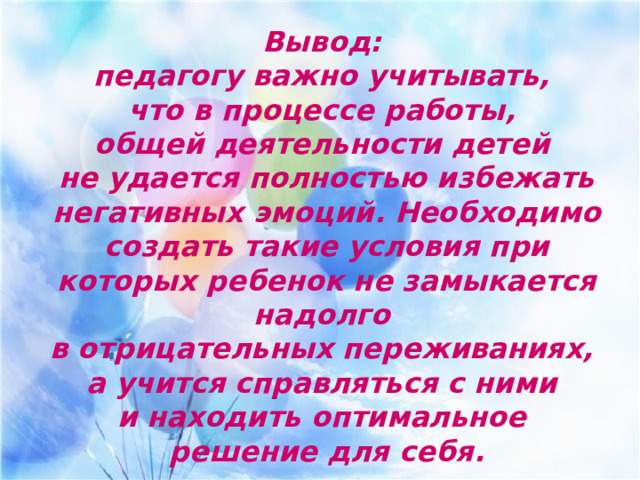 Вывод: педагогу важно учитывать, что в процессе работы, общей деятельности детей не удается полностью избежать негативных эмоций. Необходимо создать такие условия при которых ребенок не замыкается надолго в отрицательных переживаниях, а учится справляться с ними и находить оптимальное решение для себя.  