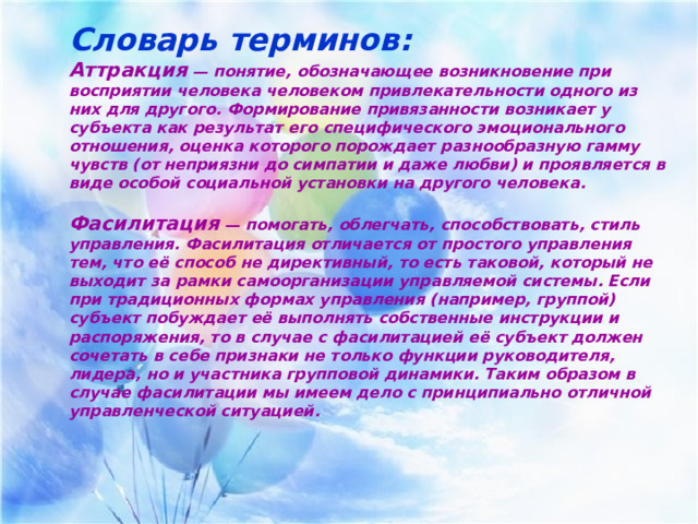 Словарь терминов: Аттракция — понятие, обозначающее возникновение при восприятии человека человеком привлекательности одного из них для другого. Формирование привязанности возникает у субъекта как результат его специфического эмоционального отношения, оценка которого порождает разнообразную гамму чувств (от неприязни до симпатии и даже любви) и проявляется в виде особой социальной установки на другого человека.  Фасилитация  — помогать, облегчать, способствовать, стиль управления. Фасилитация отличается от простого управления тем, что её способ не директивный, то есть таковой, который не выходит за рамки самоорганизации управляемой системы. Если при традиционных формах управления (например, группой) субъект побуждает её выполнять собственные инструкции и распоряжения, то в случае с фасилитацией её субъект должен сочетать в себе признаки не только функции руководителя, лидера, но и участника групповой динамики. Таким образом в случае фасилитации мы имеем дело с принципиально отличной управленческой ситуацией.   