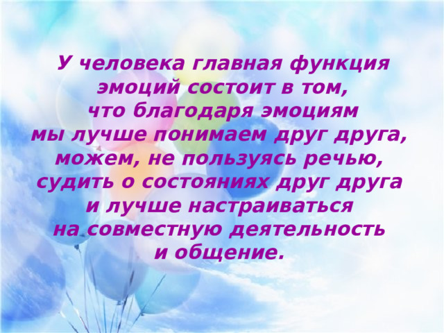  У человека главная функция эмоций состоит в том,  что благодаря эмоциям мы лучше понимаем друг друга, можем, не пользуясь речью, судить о состояниях друг друга и лучше настраиваться на совместную деятельность и общение. 