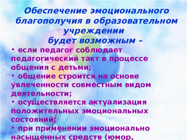 Обеспечение эмоционального благополучия в образовательном учреждении будет возможным –  если педагог соблюдает педагогический такт в процессе общения с детьми;  общение строится на основе увлеченности совместным видом деятельности;  осуществляется актуализация положительных эмоциональных состояний;  при применении эмоционально насыщенных средств (юмор, поощрение, подбадривание, ситуация успеха и т.д.). 
