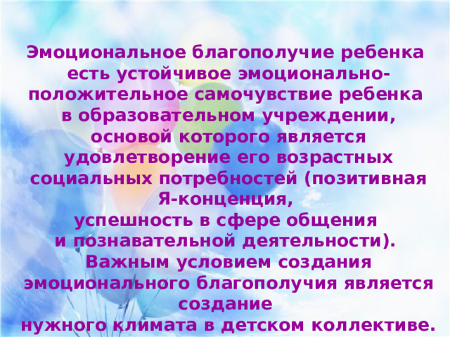  Эмоциональное благополучие ребенка есть устойчивое эмоционально-положительное самочувствие ребенка в образовательном учреждении, основой которого является удовлетворение его возрастных социальных потребностей (позитивная Я-конценция, успешность в сфере общения и познавательной деятельности). Важным условием создания эмоционального благополучия является создание нужного климата в детском коллективе. 