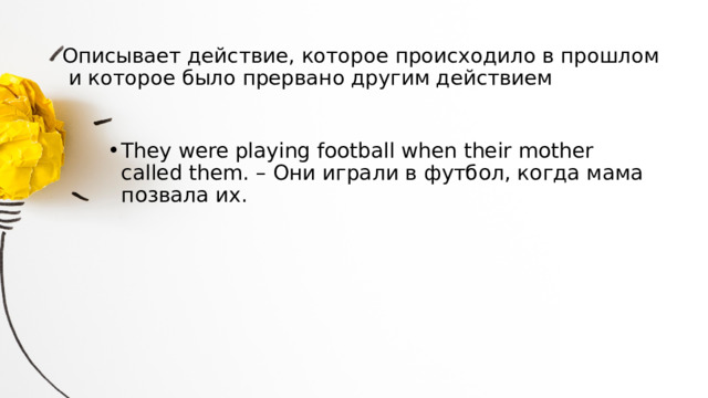 Описывает действие, которое происходило в прошлом и которое было прервано другим действием   They were playing football when their mother called them. – Они играли в футбол, когда мама позвала их. 