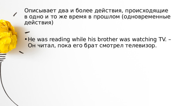 Описывает два и более действия, происходящие  в одно и то же время в прошлом (одновременные действия)   He was reading while his brother was watching TV. – Он читал, пока его брат смотрел телевизор. 