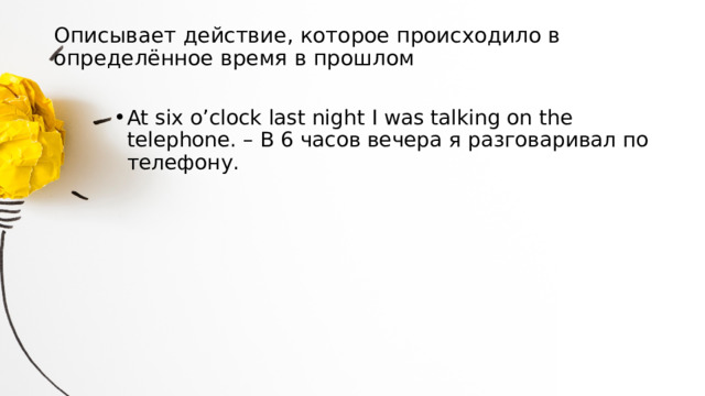 Описывает действие, которое происходило в определённое время в прошлом   At six o’clock last night I was talking on the telephone. – В 6 часов вечера я разговаривал по телефону. 