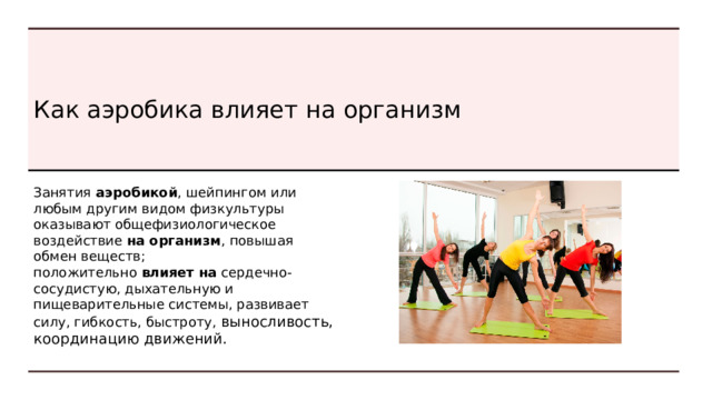 Фитнес-аэробика. В последнее время все более популярной становится фитнес-аэробика. Она доступна детям и взрослым. Международная организация FISAF проводит чемпионаты мира и Европы по этому виду аэробики. Спортивная аэробика . Как вид спорта она представляет собой некий синтез элементов гимнастики, акробатики, базовой аэробики и танцев. 
