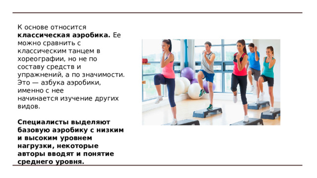 Классическая аэробика  Степ-аэробика  Виды аэробики с силовой направленностью   Танцевальная аэробика   Аквааэробика Аэробика с мячом   Аэробика с элементами боевых видов спорта  Велоаэробика  Фитнес-аэробика  Спортивная аэробика Виды аэробики 