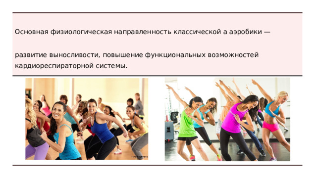 К основе относится классическая аэробика. Ее можно сравнить с классическим танцем в хореографии, но не по составу средств и упражнений, а по значимости. Это — азбука аэробики, именно с нее начинается изучение других видов. Специалисты выделяют базовую аэробику с низким и высоким уровнем нагрузки, некоторые авторы вводят и понятие среднего уровня.  