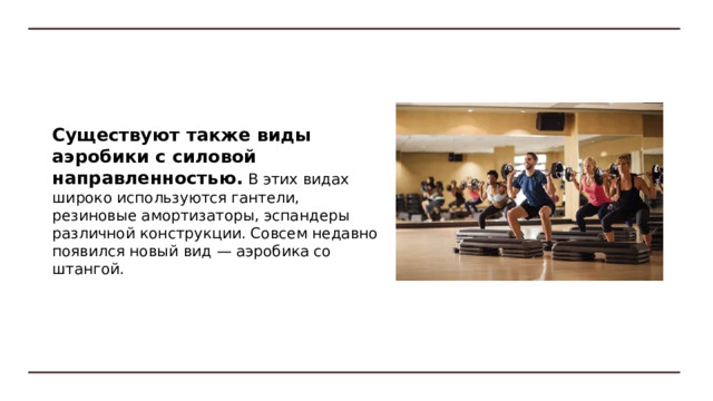 Степ-аэробика появилась в 90-х годах XX в. и быстро завоевала популярность. В США, Германии, Дании степ-аэробика составляет около 50% от всех видов. Ее особенностью является использование специальной степ-платформы. Она позволяет выполнять шаги, подскоки на нее и через нее в различных направлениях, а также использовать платформу при выполнении упражнений для брюшного пресса, спины и др. 