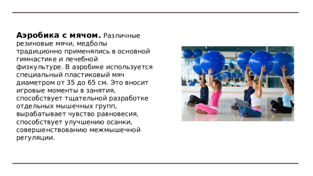 Аквааэробика. Водная среда создает специальные условия для выполнения движений: в одних случаях облегчается процесс их исполнения, в других — усложняется.  Различают аквааэробику в неглубокой и глубокой воде.   Рекомендуют использовать различное специальное снаряжение (пояса, жилеты, доски, специальные манжеты для рук, ног и др.) 