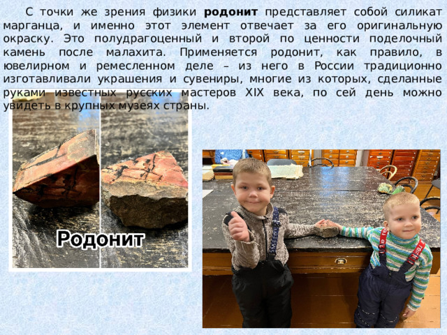  С точки же зрения физики родонит представляет собой силикат марганца, и именно этот элемент отвечает за его оригинальную окраску. Это полудрагоценный и второй по ценности поделочный камень после малахита. Применяется родонит, как правило, в ювелирном и ремесленном деле – из него в России традиционно изготавливали украшения и сувениры, многие из которых, сделанные руками известных русских мастеров XIX века, по сей день можно увидеть в крупных музеях страны. 