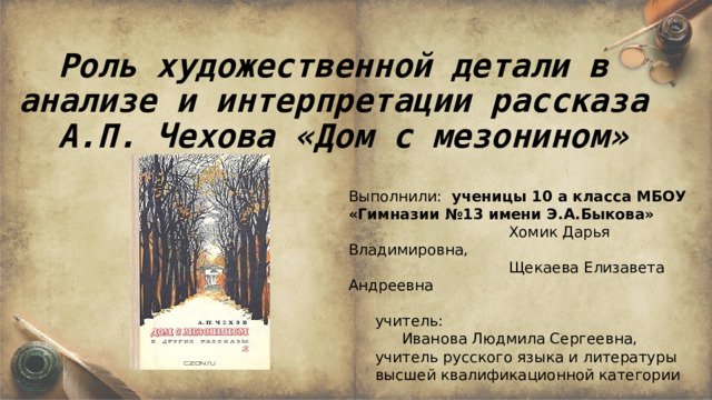Роль художественной детали в анализе и интерпретации рассказа А.П. Чехова «Дом с мезонином»      Выполнили: ученицы 10 а класса МБОУ «Гимназии №13 имени Э.А.Быкова»       Хомик Дарья Владимировна,       Щекаева Елизавета Андреевна    учитель:   Иванова Людмила Сергеевна,    учитель русского языка и литературы   высшей квалификационной категории 