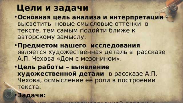 Цели и задачи Основная цель анализа и интерпретации - высветить новые смысловые оттенки в тексте, тем самым подойти ближе к авторскому замыслу. Предметом нашего исследования является художественная деталь в рассказе А.П. Чехова «Дом с мезонином». Цель работы – выявление художественной детали в рассказе А.П. Чехова,  осмысление её роли в построении текста. Задачи: - выявить типы художественной детали в рассказе, - определить её семантику и функцию в тексте. 