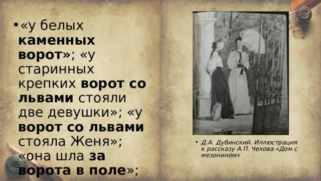 «у белых каменных  ворот» ; «у старинных крепких ворот со львами стояли две девушки»; «у ворот со львами стояла Женя»; «она шла за ворота в поле »; «нас до ворот провожала Женя»; «она побежала к воротам» . Д.А. Дубинский. Иллюстрация к рассказу А.П. Чехова «Дом с мезонином» 