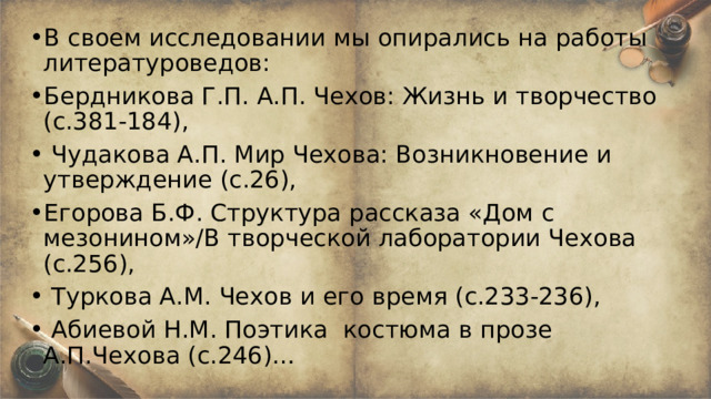В своем исследовании мы опирались на работы литературоведов: Бердникова Г.П. А.П. Чехов: Жизнь и творчество (с.381-184),  Чудакова А.П. Мир Чехова: Возникновение и утверждение (с.26), Егорова Б.Ф. Структура рассказа «Дом с мезонином»/В творческой лаборатории Чехова (с.256),  Туркова А.М. Чехов и его время (с.233-236),  Абиевой Н.М. Поэтика костюма в прозе А.П.Чехова (с.246)… 