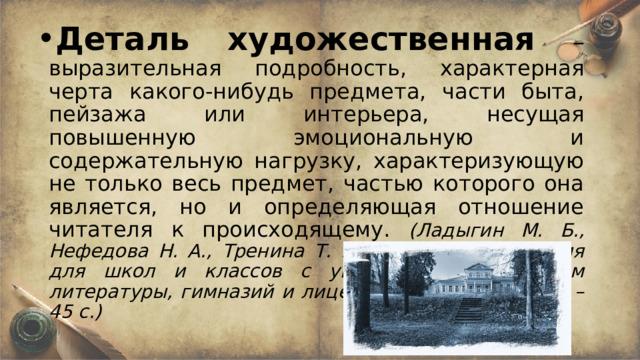 Деталь художественная  – выразительная подробность, характерная черта какого-нибудь предмета, части быта, пейзажа или интерьера, несущая повышенную эмоциональную и содержательную нагрузку, характеризующую не только весь предмет, частью которого она является, но и определяющая отношение читателя к происходящему. (Ладыгин М. Б., Нефедова Н. А., Тренина Т. Г. Учебная хрестоматия для школ и классов с углубленным изучением литературы, гимназий и лицеев. - М.: Дрофа, 2000. – 45 с.)   