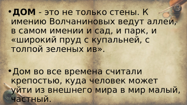 ДОМ - это не только стены. К имению Волчаниновых ведут аллеи, в самом имении и сад, и парк, и «широкий пруд с купальней, с толпой зеленых ив». Дом во все времена считали крепостью, куда человек может уйти из внешнего мира в мир малый, частный. 