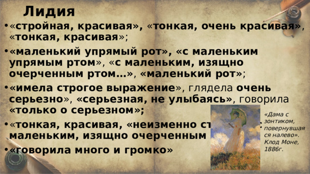 Лидия « стройная, красивая», « тонкая, очень красивая» , « тонкая, красивая »; «маленький упрямый рот», «с маленьким  упрямым ртом », « с маленьким, изящно очерченным ртом…» , «маленький рот» ; «имела строгое выражение », глядела очень серьезно », «серьезная,  не улыбаясь» , говорила «только о серьезном»; « тонкая, красивая, «неизменно строгая» с маленьким, изящно очерченным ртом…» «говорила много и громко» «Дама с зонтиком, повернувшаяся налево». Клод Моне, 1886г . 