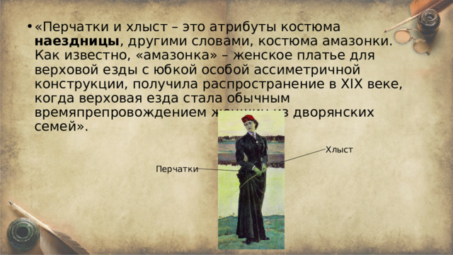  «Перчатки и хлыст – это атрибуты костюма наездницы , другими словами, костюма амазонки. Как известно, «амазонка» – женское платье для верховой езды с юбкой особой ассиметричной конструкции, получила распространение в XIX веке, когда верховая езда стала обычным времяпрепровождением женщин из дворянских семей». Хлыст Перчатки 