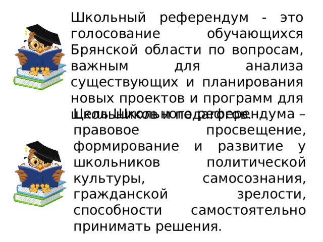 Школьный референдум - это голосование обучающихся Брянской области по вопросам, важным для анализа существующих и планирования новых проектов и программ для школьников и педагогов. Цель Школьного референдума – правовое просвещение, формирование и развитие у школьников политической культуры, самосознания, гражданской зрелости, способности самостоятельно принимать решения. 