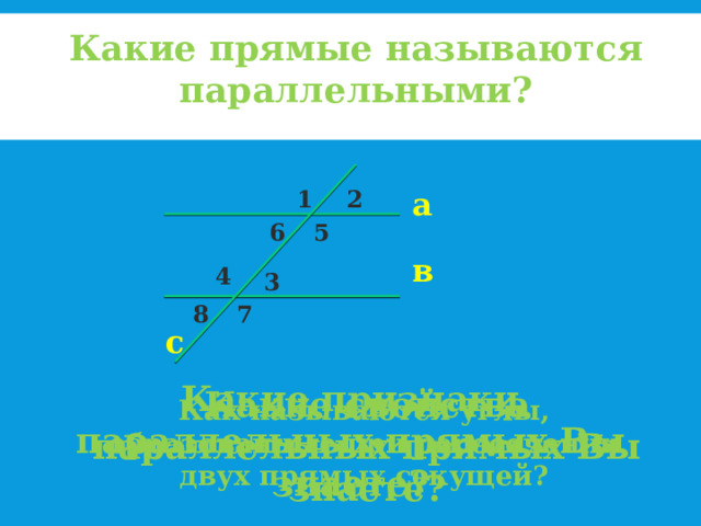 Какие прямые называются параллельными? 1 2 а 5 6 в 4 3 7 8 с Какие признаки параллельных прямых Вы знаете? Какие свойства параллельных прямых Вы знаете? Как называются углы, образованные при пересечении двух прямых секущей? 