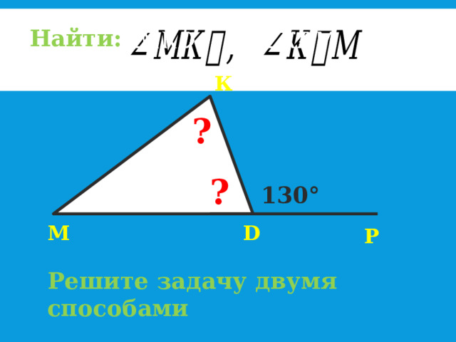   Найти: К ? ? 70° 130° М D Р Решите задачу двумя способами 