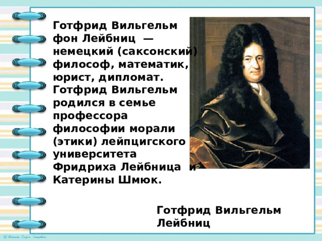 Готфрид Вильгельм фон Лейбниц — немецкий (саксонский) философ, математик, юрист, дипломат. Готфрид Вильгельм родился в семье профессора философии морали (этики) лейпцигского университета Фридриха Лейбница и Катерины Шмюк. Готфрид Вильгельм Лейбниц 