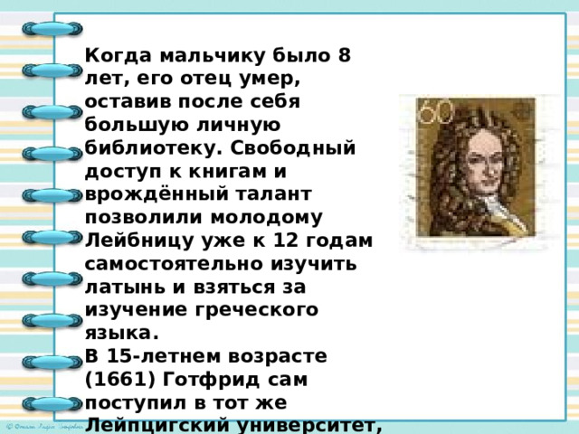 Когда мальчику было 8 лет, его отец умер, оставив после себя большую личную библиотеку. Свободный доступ к книгам и врождённый талант позволили молодому Лейбницу уже к 12 годам самостоятельно изучить латынь и взяться за изучение греческого языка. В 15-летнем возрасте (1661) Готфрид сам поступил в тот же Лейпцигский университет, где когда-то работал его отец. 